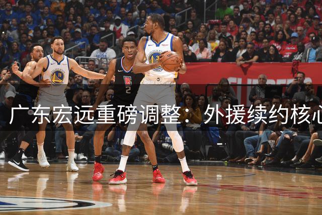 广东宏远重磅调整：外援续约核心锁定 徐杰顶薪在望 周鹏回归担任助教